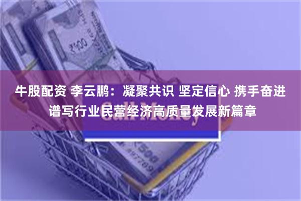 牛股配资 李云鹏：凝聚共识 坚定信心 携手奋进 谱写行业民营经济高质量发展新篇章