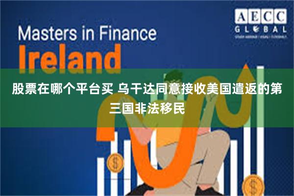 股票在哪个平台买 乌干达同意接收美国遣返的第三国非法移民