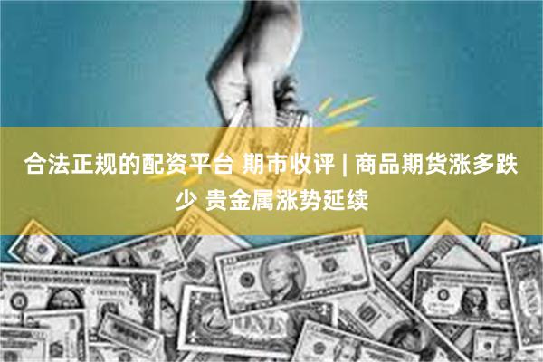 合法正规的配资平台 期市收评 | 商品期货涨多跌少 贵金属涨势延续