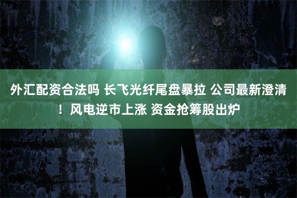外汇配资合法吗 长飞光纤尾盘暴拉 公司最新澄清！风电逆市上涨 资金抢筹股出炉