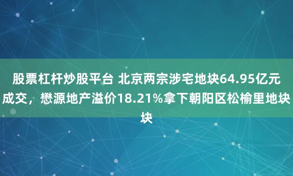 股票杠杆炒股平台 北京两宗涉宅地块64.95亿元成交，懋源地产溢价18.21%拿下朝阳区松榆里地块