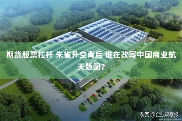 期货股票杠杆 朱雀升空背后 谁在改写中国商业航天版图？