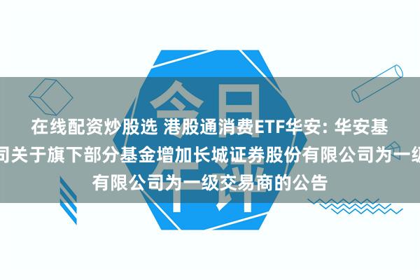在线配资炒股选 港股通消费ETF华安: 华安基金管理有限公司关于旗下部分基金增加长城证券股份有限公司为一级交易商的公告