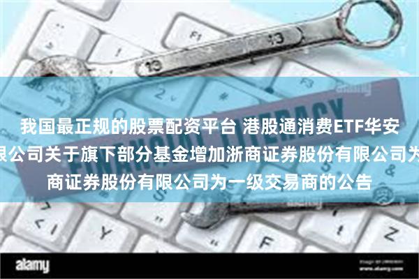 我国最正规的股票配资平台 港股通消费ETF华安: 华安基金管理有限公司关于旗下部分基金增加浙商证券股份有限公司为一级交易商的公告