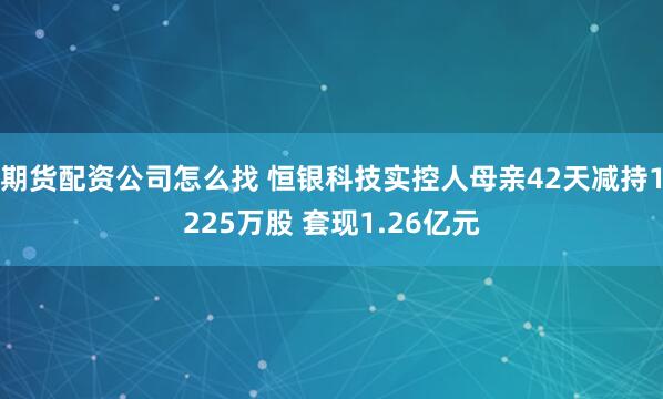 期货配资公司怎么找 恒银科技实控人母亲42天减持1225万股 套现1.26亿元