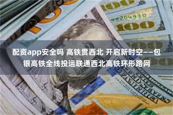 配资app安全吗 高铁贯西北 开启新时空——包银高铁全线投运联通西北高铁环形路网