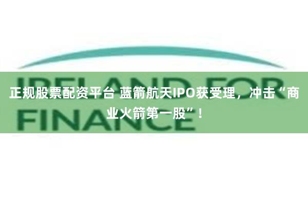 正规股票配资平台 蓝箭航天IPO获受理，冲击“商业火箭第一股”！