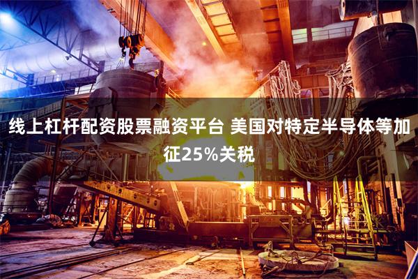 线上杠杆配资股票融资平台 美国对特定半导体等加征25%关税