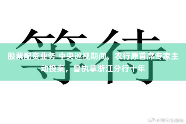 股票配资业务 中央巡视期间，农行原首席专家主动投案，曾执掌浙江分行十年
