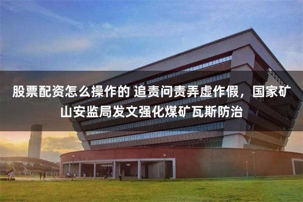 股票配资怎么操作的 追责问责弄虚作假，国家矿山安监局发文强化煤矿瓦斯防治