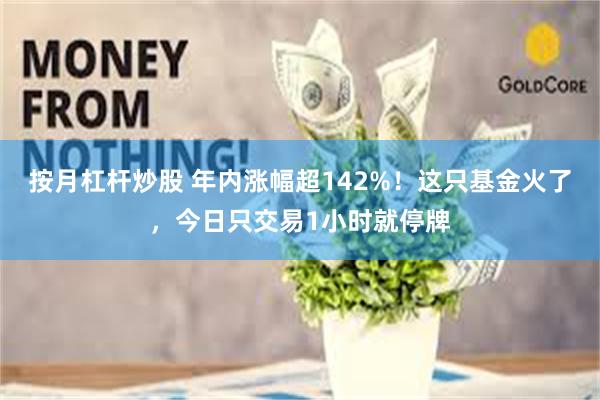 按月杠杆炒股 年内涨幅超142%！这只基金火了，今日只交易1小时就停牌