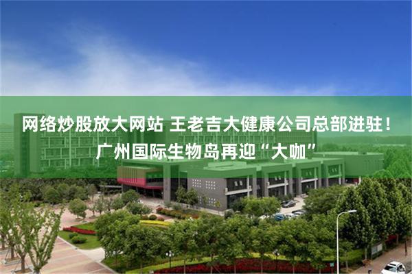 网络炒股放大网站 王老吉大健康公司总部进驻！广州国际生物岛再迎“大咖”